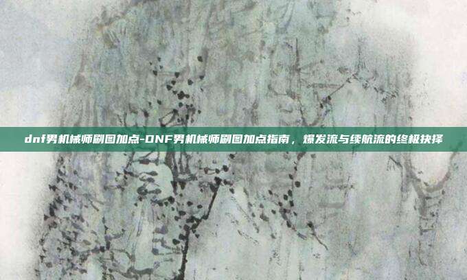 dnf男机械师刷图加点-DNF男机械师刷图加点指南，爆发流与续航流的终极抉择