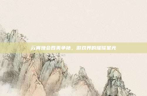 元宵晚会四美争艳,游戏界的璀璨星光