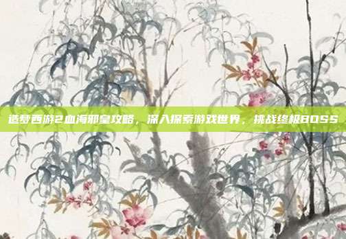 造梦西游2血海邪皇攻略,深入探索游戏世界,挑战终极BOSS