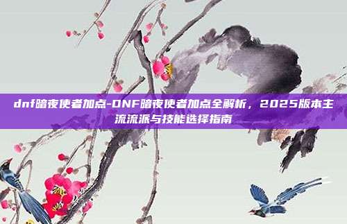 dnf暗夜使者加点-DNF暗夜使者加点全解析，2025版本主流流派与技能选择指南