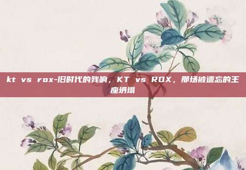 kt vs rox-旧时代的残响，KT vs ROX，那场被遗忘的王座坍塌