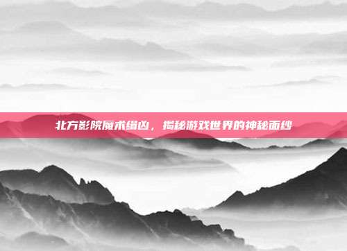 北方影院魔术缉凶,揭秘游戏世界的神秘面纱