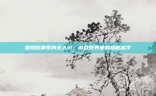 费翔低调现身无人识,游戏世界里的隐秘高手