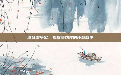 派奇编年史,揭秘游戏界的传奇故事