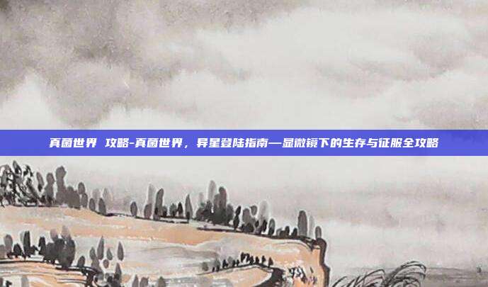 真菌世界 攻略-真菌世界，异星登陆指南—显微镜下的生存与征服全攻略