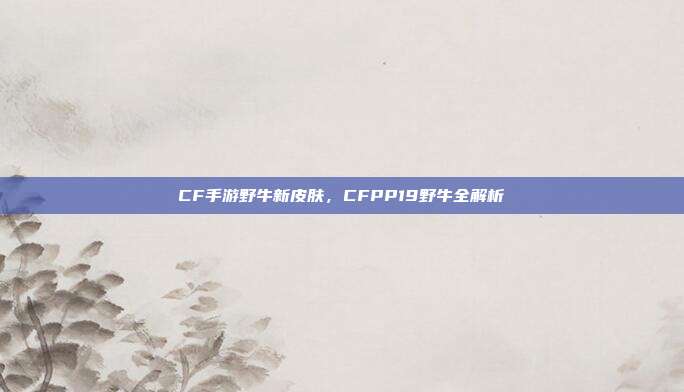 CF手游野牛新皮肤，CFPP19野牛全解析