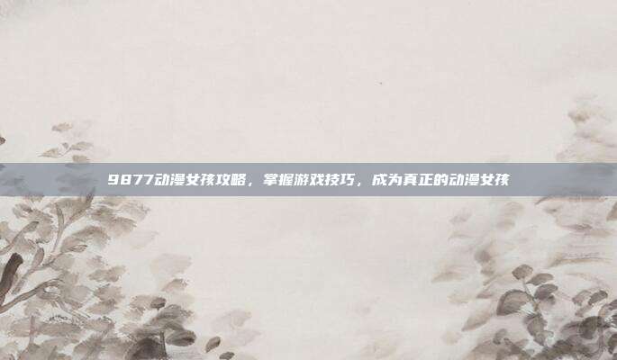 9877动漫女孩攻略,掌握游戏技巧,成为真正的动漫女孩