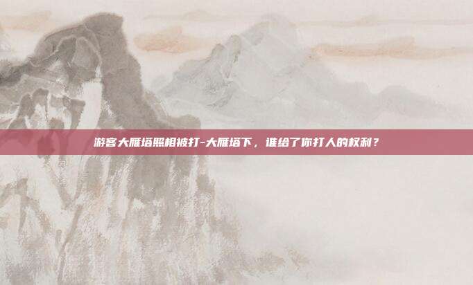 游客大雁塔照相被打-大雁塔下，谁给了你打人的权利？