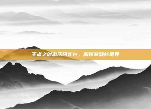 王者之剑激活码礼包,解锁游戏新境界