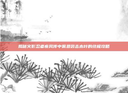 揭秘火影忍者疾风传中佩恩袭击木叶的终极攻略