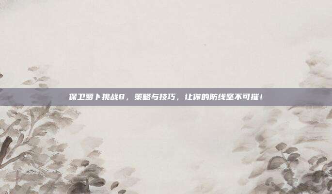 保卫萝卜挑战8,策略与技巧,让你的防线坚不可摧!