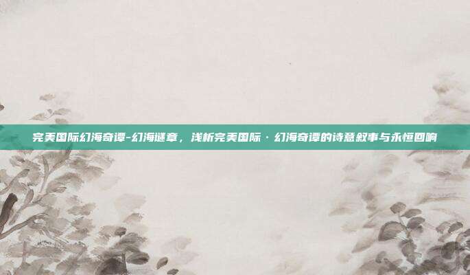 完美国际幻海奇谭-幻海谜章，浅析完美国际·幻海奇谭的诗意叙事与永恒回响