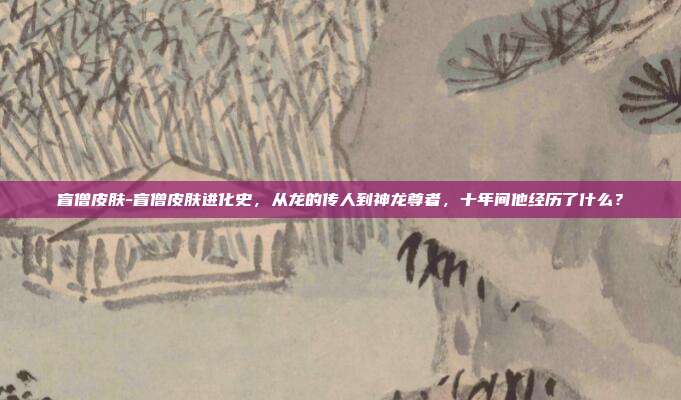 盲僧皮肤-盲僧皮肤进化史，从龙的传人到神龙尊者，十年间他经历了什么？