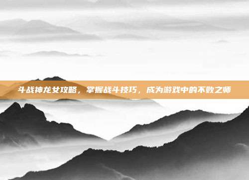 斗战神龙女攻略,掌握战斗技巧,成为游戏中的不败之师
