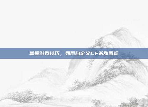 掌握游戏技巧,如何自定义CF杀敌图标