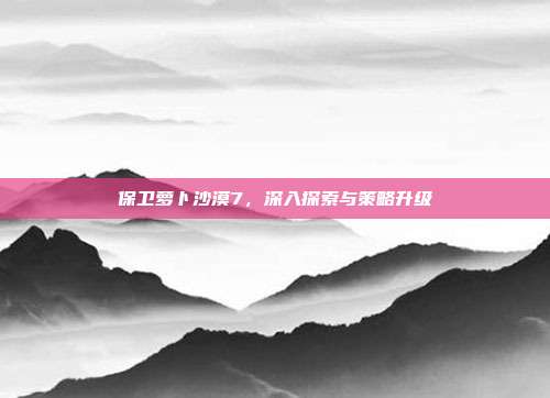 保卫萝卜沙漠7,深入探索与策略升级