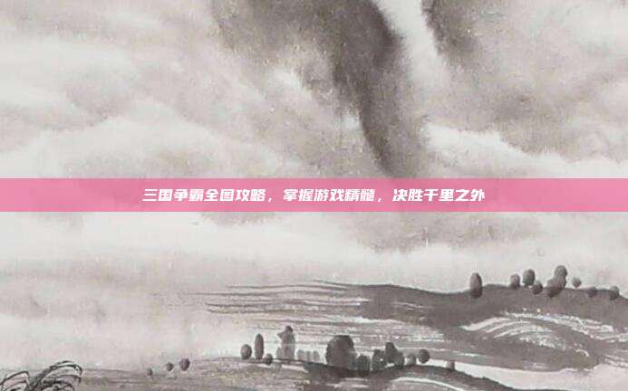 三国争霸全图攻略,掌握游戏精髓,决胜千里之外
