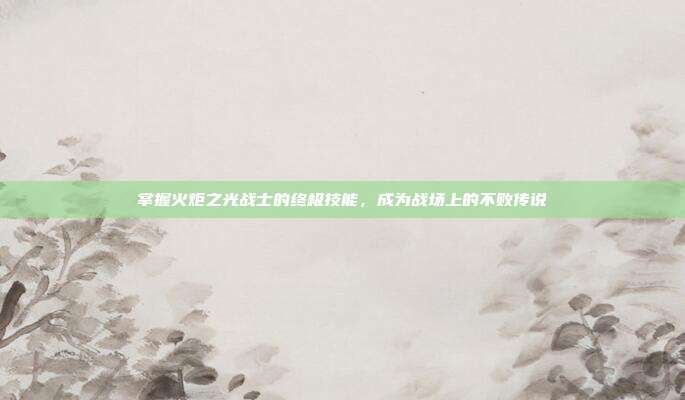 掌握火炬之光战士的终极技能,成为战场上的不败传说