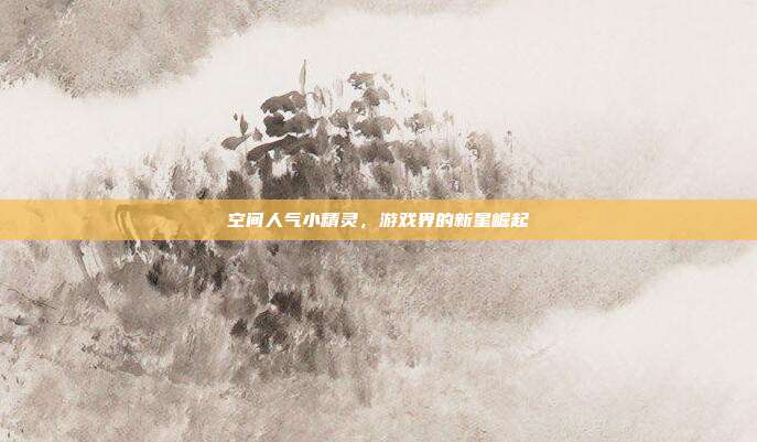 空间人气小精灵,游戏界的新星崛起