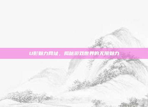 U影魅力网址,揭秘游戏世界的无限魅力