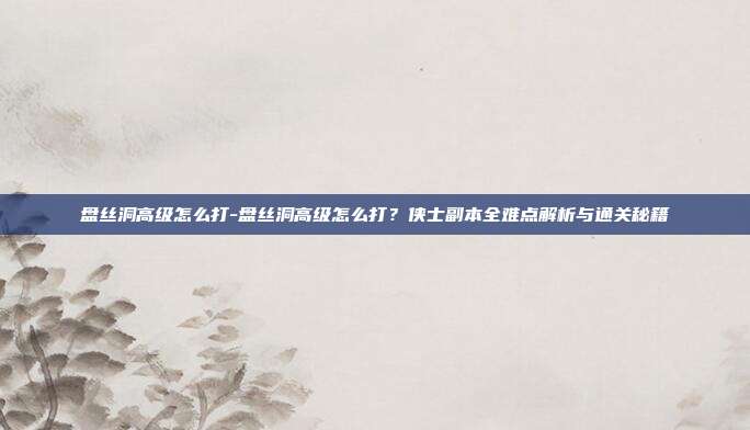 盘丝洞高级怎么打-盘丝洞高级怎么打？侠士副本全难点解析与通关秘籍