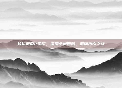 炽焰帝国2国服，探索全新冒险，解锁传奇之旅