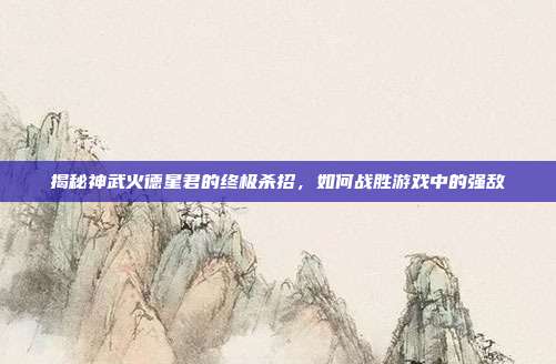 揭秘神武火德星君的终极杀招,如何战胜游戏中的强敌