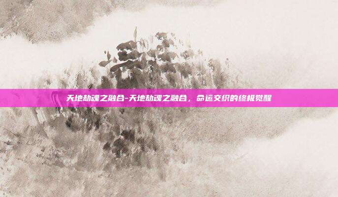 天地劫魂之融合-天地劫魂之融合，命运交织的终极觉醒
