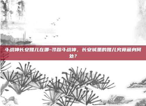 斗战神长安雅儿在哪-寻踪斗战神，长安城里的雅儿究竟藏身何处？