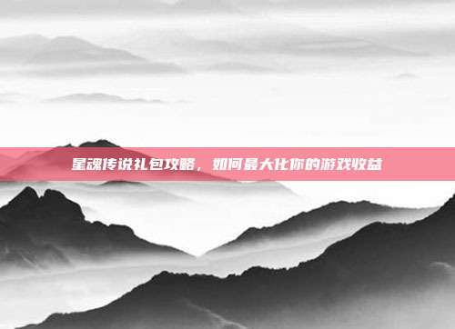 星魂传说礼包攻略,如何最大化你的游戏收益