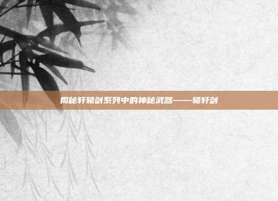 揭秘轩辕剑系列中的神秘武器——辕轩剑
