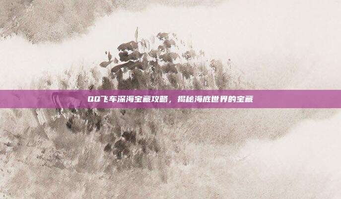 QQ飞车深海宝藏攻略,揭秘海底世界的宝藏