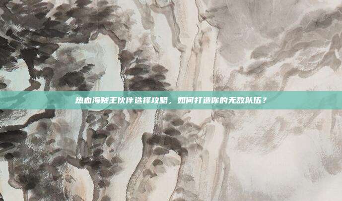 热血海贼王伙伴选择攻略,如何打造你的无敌队伍?