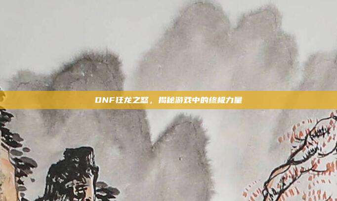 DNF狂龙之怒，揭秘游戏中的终极力量