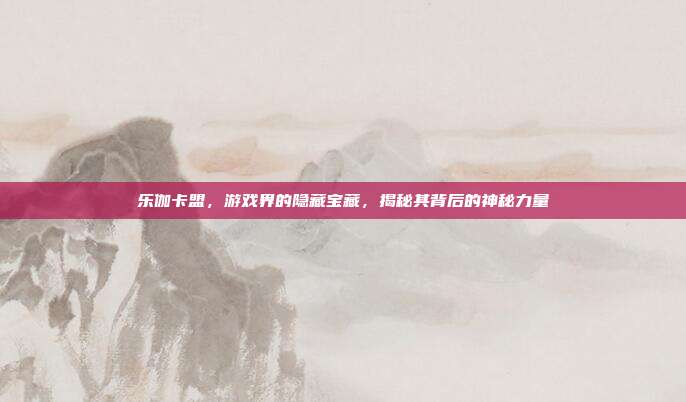 乐伽卡盟，游戏界的隐藏宝藏，揭秘其背后的神秘力量