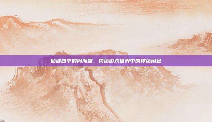 仙剑四中的周海媚，揭秘游戏世界中的神秘角色