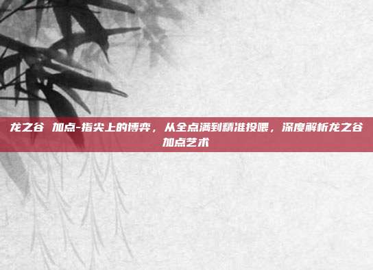 龙之谷 加点-指尖上的博弈，从全点满到精准投喂，深度解析龙之谷加点艺术