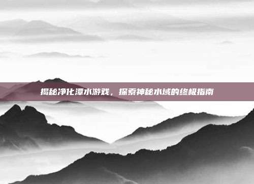 揭秘净化潭水游戏，探索神秘水域的终极指南