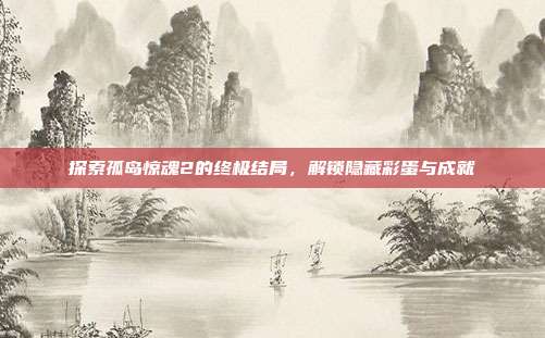 探索孤岛惊魂2的终极结局,解锁隐藏彩蛋与成就