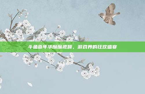 斗鱼嘉年华酥酥视频,游戏界的狂欢盛宴