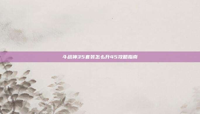 斗战神35套装怎么升45攻略指南