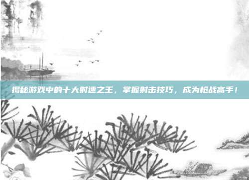 揭秘游戏中的十大射速之王,掌握射击技巧,成为枪战高手!
