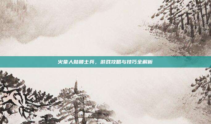 火柴人骷髅士兵,游戏攻略与技巧全解析