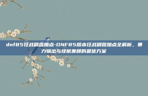 dnf85狂战刷图加点-DNF85版本狂战刷图加点全解析，暴力输出与续航兼顾的最优方案