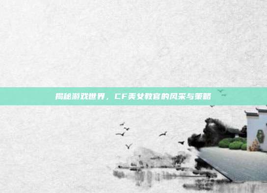 揭秘游戏世界,CF美女教官的风采与策略