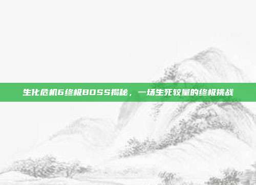 生化危机6终极BOSS揭秘,一场生死较量的终极挑战