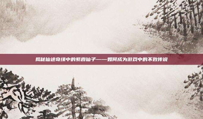 揭秘仙途奇缘中的紫霞仙子——如何成为游戏中的不败传说