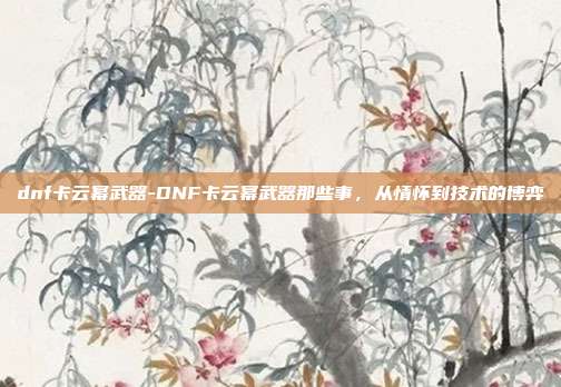 dnf卡云幂武器-DNF卡云幂武器那些事，从情怀到技术的博弈