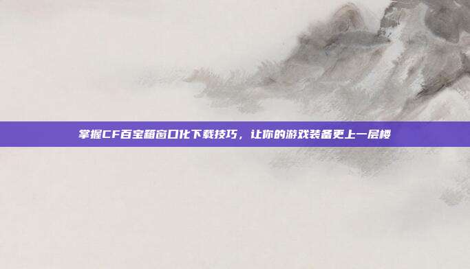掌握CF百宝箱窗口化下载技巧,让你的游戏装备更上一层楼