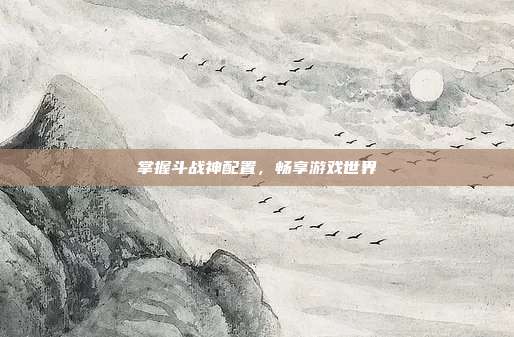 掌握斗战神配置,畅享游戏世界